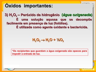 Prof. BusatoProf. Busato
Química
3) H3) H22OO22 –– Peróxido de hidrogênioPeróxido de hidrogênio ((água oxigenadaágua oxigenada))
É uma solução aquosa que se decompõeÉ uma solução aquosa que se decompõe
facilmente em presença de luz (fotólise).facilmente em presença de luz (fotólise).
É utilizada como agente oxidante e bactericida.É utilizada como agente oxidante e bactericida.
*Os recipientes que guardam a água oxigenada são opacos para
impedir a entrada de luz.
Óxidos importantes:Óxidos importantes:
HH22OO22 →→ HH22O +O + ½½OO22
 