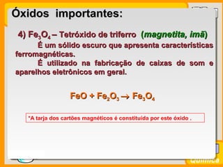Prof. BusatoProf. Busato
Química
4) Fe4) Fe33OO44 –– Tetróxido de triferroTetróxido de triferro ((magnetita, imãmagnetita, imã))
É um sólido escuro que apresenta característicasÉ um sólido escuro que apresenta características
ferromagnéticas.ferromagnéticas.
É utilizado na fabricação de caixas de som eÉ utilizado na fabricação de caixas de som e
aparelhos eletrônicos em geral.aparelhos eletrônicos em geral.
*A tarja dos cartões magnéticos é constituída por este óxido .
Óxidos importantes:Óxidos importantes:
FeO +FeO + FeFe22OO33 →→ FeFe33OO44
 