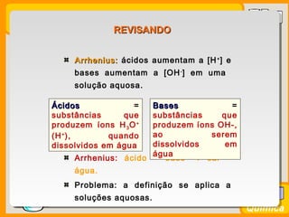 Prof. BusatoProf. Busato
Química
Arrhenius:Arrhenius: ácidos aumentam a [H+
] e
bases aumentam a [OH-
] em uma
solução aquosa.
Arrhenius: ácido + base → sal +
água.
Problema: a definição se aplica a
soluções aquosas.
ÁcidosÁcidos =
substâncias que
produzem íons H3O+
(H+
), quando
dissolvidos em água
BasesBases =
substâncias que
produzem íons OH-,
ao serem
dissolvidos em
água
REVISANDOREVISANDO
 