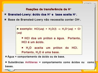 Prof. BusatoProf. Busato
Química
Reações de transferência de HReações de transferência de H ++
Brønsted-Lowry: ácido doa HBrønsted-Lowry: ácido doa H++
e base aceita He base aceita H++
..
Base de Brønsted-Lowry não necessita conter OH-
.
exemplo: HCl(aq) + H2O(l) → H3O+
(aq) + Cl-
(aq)
 HCl doa um próton a água. Portanto,
HCl é um ácido.
 H2O aceita um próton do HCl.
Portanto, H2O é uma base.
Água = comportamento de ácido ou de base.
Substâncias Anfóteras = comportamento como ácidos ou como
bases.
 
