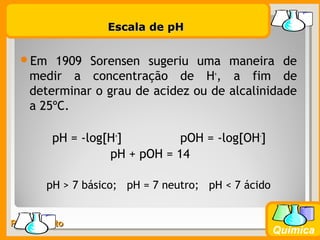 Prof. BusatoProf. Busato
Química
Escala de pHEscala de pH
Em 1909 Sorensen sugeriu uma maneira de
medir a concentração de H+
, a fim de
determinar o grau de acidez ou de alcalinidade
a 25ºC.
pH = -log[H+
] pOH = -log[OH-
]
pH + pOH = 14
pH > 7 básico; pH = 7 neutro; pH < 7 ácido
 