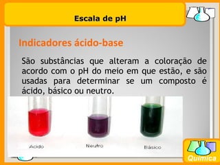 Prof. BusatoProf. Busato
Química
São substâncias que alteram a coloração de
acordo com o pH do meio em que estão, e são
usadas para determinar se um composto é
ácido, básico ou neutro.
Indicadores ácido-base
Escala de pHEscala de pH
 