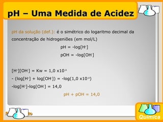 Prof. BusatoProf. Busato
Química
pH da solução (def.): é o simétrico do logaritmo decimal da
concentração de hidrogeniões (em mol/L)
pH = -log[H+
]
pOH = -log[OH-
]
[H+
][OH-
] = Kw = 1,0 x10-14
- (log[H+
] + log[OH-
]) = -log(1,0 x10-14
)
-log[H+
]-log[OH-
] = 14,0
pH + pOH = 14,0
pH – Uma Medida de AcidezpH – Uma Medida de Acidez
 