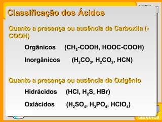 Prof. BusatoProf. Busato
Química
Classificação dos ÁcidosClassificação dos Ácidos
Quanto a presença ou ausência de OxigênioQuanto a presença ou ausência de Oxigênio
Hidrácidos (HCl, HHidrácidos (HCl, H22S, HBr)S, HBr)
OxiácidosOxiácidos (H(H22SOSO44, H, H33POPO44, HClO, HClO44))
Quanto a presença ou ausência de Carboxila (-Quanto a presença ou ausência de Carboxila (-
COOH)COOH)
Orgânicos (CHOrgânicos (CH33-COOH, HOOC-COOH)-COOH, HOOC-COOH)
InorgânicosInorgânicos (H(H22COCO33, H, H22COCO22, HCN), HCN)
 