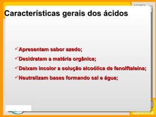 Características gerais dos ácidos



    Apresentam sabor azedo;
    Desidratam a matéria orgânica;
    Deixam incolor a solução alcoólica de fenolftaleína;
    Neutralizam bases formando sal e água;




Prof. Busato
                                                   Química
 