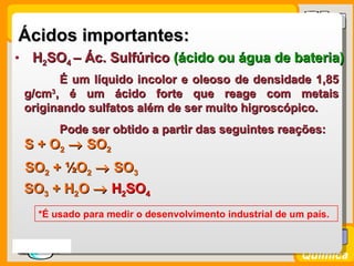 Ácidos importantes:
• H2SO4 – Ác. Sulfúrico (ácido ou água de bateria)
        É um líquido incolor e oleoso de densidade 1,85
  g/cm3, é um ácido forte que reage com metais
  originando sulfatos além de ser muito higroscópico.
         Pode ser obtido a partir das seguintes reações:
  S + O2 → SO2
  SO2 + ½O2 → SO3
  SO3 + H2O → H2SO4
     *É usado para medir o desenvolvimento industrial de um país.


Prof. Busato
                                                           Química
 