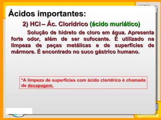 Ácidos importantes:
       2) HCl – Ác. Clorídrico (ácido muriático)
        Solução de hidreto de cloro em água. Apresenta
  forte odor, além de ser sufocante. É utilizado na
  limpeza de peças metálicas e de superfícies de
  mármore. É encontrado no suco gástrico humano.




       *A limpeza de superfícies com ácido clorídrico é chamada
       de decapagem.




Prof. Busato
                                                           Química
 