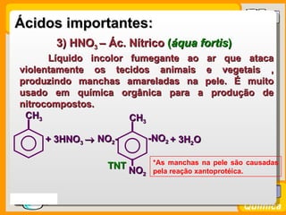 Ácidos importantes:
           3) HNO3 – Ác. Nítrico (áqua fortis)
        Líquido incolor fumegante ao ar que ataca
  violentamente os tecidos animais e vegetais ,
  produzindo manchas amareladas na pele. É muito
  usado em química orgânica para a produção de
  nitrocompostos.
   CH3                  CH3

         + 3HNO3 → NO2-         -NO2 + 3H2O

                                 *As manchas na pele são causadas
                     TNT NO
                            2    pela reação xantoprotéica.



Prof. Busato
                                                        Química
 
