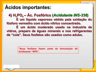 Ácidos importantes:
    4) H3PO4 – Ác. Fosfórico (Acidulante INS-338)
        É um líquido xaporoso obtido pela oxidação do
  fósforo vermelho com ácido nítrico concentrado.
        É um ácido moderado usado na industria de
  vidros, preparo de águas minerais e nos refrigerantes
  de “cola”. Seus fosfatos são usados como adubo.



           *Seus fosfatos fazem parte da formulação do
           fertilizante “NPK”.




Prof. Busato
                                                         Química
 