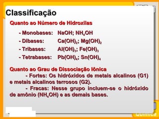 Classificação
  Quanto ao Número de Hidroxilas
      - Monobases: NaOH; NH4OH
      - Dibases:   Ca(OH)2; Mg(OH)2
      - Tribases:  Al(OH)3; Fe(OH)3
      - Tetrabases:   Pb(OH)4; Sn(OH)4

 Quanto ao Grau de Dissociação Iônica
       - Fortes: Os hidróxidos de metais alcalinos (G1)
 e metais alcalinos terrosos (G2).
       - Fracas: Nesse grupo incluem-se o hidróxido
 de amônio (NH4OH) e as demais bases.


Prof. Busato
                                                 Química
 