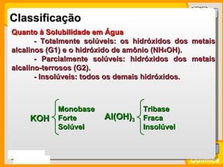 Classificação
 Quanto à Solubilidade em Água
        - Totalmente solúveis: os hidróxidos dos metais
 alcalinos (G1) e o hidróxido de amônio (NH4OH).
        - Parcialmente solúveis: hidróxidos dos metais
 alcalino-terrosos (G2).
        - Insolúveis: todos os demais hidróxidos.



               Monobase             Tribase
       KOH     Forte      Al(OH)3   Fraca
               Solúvel              Insolúvel


Prof. Busato
                                                Química
 