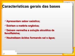Características gerais das bases


 Apresentam sabor caústico;
 Estriam a matéria orgânica;
 Deixam vermelha a solução alcoólica de
 fenolftaleína;
 Neutralizam ácidos formando sal e água;




Prof. Busato
                                            Química
 