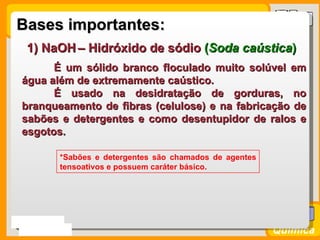 Bases importantes:
   1) NaOH – Hidróxido de sódio (Soda caústica)
        É um sólido branco floculado muito solúvel em
  água além de extremamente caústico.
        É usado na desidratação de gorduras, no
  branqueamento de fibras (celulose) e na fabricação de
  sabões e detergentes e como desentupidor de ralos e
  esgotos.

           *Sabões e detergentes são chamados de agentes
           tensoativos e possuem caráter básico.




Prof. Busato
                                                           Química
 