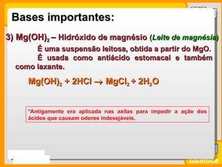 Bases importantes:
3) Mg(OH)2 – Hidróxido de magnésio (Leite de magnésia)
       É uma suspensão leitosa, obtida a partir do MgO.
       É usada como antiácido estomacal e também
  como laxante.

      Mg(OH)2 + 2HCl → MgCl2 + 2H2O


      *Antigamente era aplicada nas axilas para impedir a ação dos
      ácidos que causam odores indesejáveis.




Prof. Busato
                                                            Química
 