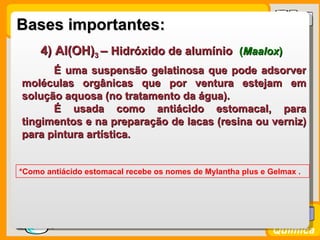 Bases importantes:
      4) Al(OH)3 – Hidróxido de alumínio (Maalox)
        É uma suspensão gelatinosa que pode adsorver
  moléculas orgânicas que por ventura estejam em
  solução aquosa (no tratamento da água).
        É usada como antiácido estomacal, para
  tingimentos e na preparação de lacas (resina ou verniz)
  para pintura artística.


 *Como antiácido estomacal recebe os nomes de Mylantha plus e Gelmax .




Prof. Busato
                                                               Química
 
