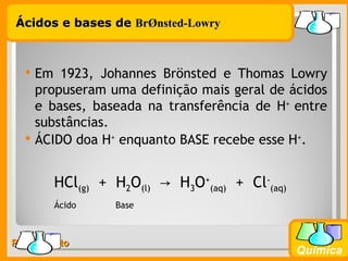 Ácidos e bases de BrØnsted-Lowry



     Em 1923, Johannes Brönsted e Thomas Lowry
      propuseram uma definição mais geral de ácidos
      e bases, baseada na transferência de H+ entre
      substâncias.
     ÁCIDO doa H+ enquanto BASE recebe esse H+.


        HCl(g) + H2O(l) → H3O+(aq) + Cl-(aq)
        Ácido     Base



Prof. Busato
                                               Química
 