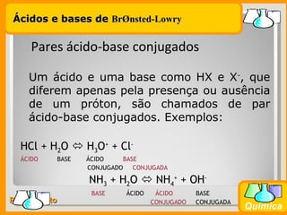 Ácidos e bases de BrØnsted-Lowry


     Pares ácido-base conjugados

    Um ácido e uma base como HX e X-, que
    diferem apenas pela presença ou ausência
    de um próton, são chamados de par
    ácido-base conjugados. Exemplos:

  HCl + H2O  H3O+ + Cl-
  ÁCIDO    BASE   ÁCIDO    BASE
                  CONJUGADO   CONJUGADA

                  NH3 + H2O  NH4+ + OH-
                   BASE     ÁCIDO    ÁCIDO      BASE
Prof. Busato                        CONJUGADO   CONJUGADA
                                                            Química
 