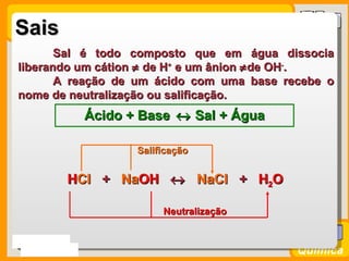 Sais
        Sal é todo composto que em água dissocia
 liberando um cátion ≠ de H+ e um ânion ≠ de OH-.
        A reação de um ácido com uma base recebe o
 nome de neutralização ou salificação.
               Ácido + Base ↔ Sal + Água

                      Salificação


           HCl + NaOH ↔ NaCl + H2O
           HCl   NaOH

                           Neutralização


Prof. Busato
                                            Química
 