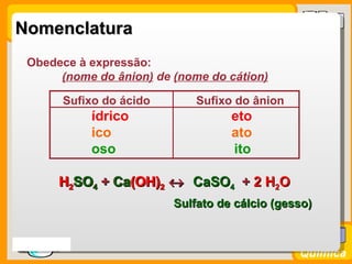 Nomenclatura
   Obedece à expressão:
        (nome do ânion) de (nome do cátion)

          Sufixo do ácido       Sufixo do ânion
               ídrico                 eto
               ico                    ato
               oso                    ito

         H2SO4 + Ca(OH)2 ↔ CaSO4 + 2 H2O
          2      Ca(OH)
                            Sulfato de cálcio (gesso)


Prof. Busato
                                                  Química
 
