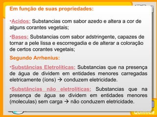 Em função de suas propriedades:

  •Acidos: Substancias com sabor azedo e altera a cor de
  alguns corantes vegetais;
  •Bases: Substancias com sabor adstringente, capazes de
  tornar a pele lissa e escorregadia e de alterar a coloração
  de certos corantes vegetais;
  Segundo Arrhenius:
  •Substâncias Eletrolíticas: Substancias que na presença
  de água de dividem em entidades menores carregadas
  eletricamente (íons)  conduzem eletricidade.
  •Substâncias não eletrolíticas: Substancias que na
  presença de água se dividem em entidades menores
  (moleculas) sem carga  não conduzem eletricidade.
Prof. Busato
                                                        Química
 