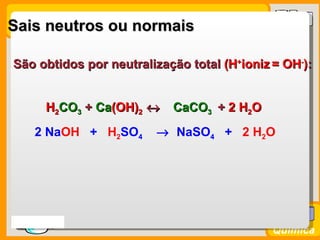 Sais neutros ou normais

São obtidos por neutralização total (H+ioniz = OH-):


       H2CO3 + Ca(OH)2 ↔
               Ca(OH)      CaCO3 + 2 H2O
     2 NaOH + H2SO4     → NaSO4 + 2 H2O




Prof. Busato
                                             Química
 