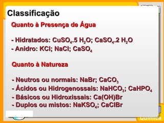 Classificação
  Quanto à Presença de Água

  - Hidratados: CuSO4.5 H2O; CaSO4.2 H2O
  - Anidro: KCl; NaCl; CaSO4

  Quanto à Natureza

  - Neutros ou normais: NaBr; CaCO3
  - Ácidos ou Hidrogenossais: NaHCO3; CaHPO4
  - Básicos ou Hidroxissais: Ca(OH)Br
  - Duplos ou mistos: NaKSO4; CaClBr
Prof. Busato
                                           Química
 