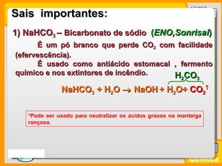 Sais importantes:
 1) NaHCO3 – Bicarbonato de sódio (ENO,Sonrisal)
        É um pó branco que perde CO2 com facilidade
  (efervescência).
        É usado como antiácido estomacal , fermento
  químico e nos extintores de incêndio.  H CO              2     3

                 NaHCO3 + H2O → NaOH + H2O+ CO2↑

      *Pode ser usado para neutralizar os ácidos graxos na manteiga
      rançosa.




Prof. Busato
                                                               Química
 