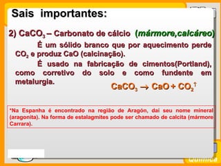 Sais importantes:
2) CaCO3 – Carbonato de cálcio (mármore,calcáreo)
        É um sólido branco que por aquecimento perde
  CO2 e produz CaO (calcinação).
        É usado na fabricação de cimentos(Portland),
  como corretivo do solo e como fundente em
  metalurgia.
                                    CaCO3 → CaO + CO2
                                               ↑




*Na Espanha é encontrado na região de Aragón, daí seu nome mineral
(aragonita). Na forma de estalagmites pode ser chamado de calcita (mármore
Carrara).




Prof. Busato
                                                                Química
 