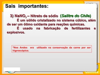 Sais importantes:
    3) NaNO3 – Nitrato de sódio (Salitre do Chile)
        É um sólido cristalizado no sistema cúbico, além
  de ser um ótimo oxidante para reações químicas.
        É usado na fabricação de fertilizantes e
  explosivos.



      *Nos Andes era   utilizado na conservação da carne por ser
      higroscópico.




Prof. Busato
                                                           Química
 