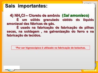 Sais importantes:
    4) NH4Cl – Cloreto de amônio (Sal amoníaco)
        É um sólido granulado obtido do líquido
  amoniacal das fábricas de gás.
        É usado na fabricação de fabricação de pilhas
  secas, na soldagem , na galvanização do ferro e na
  fabricação de tecidos.


         *Por ser higroscópico é utilizado na fabricação de bolachas.




Prof. Busato
                                                                   Química
 