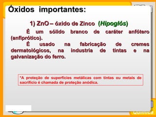 Óxidos importantes:
           1) ZnO – óxido de Zinco (Hipoglós)
         É um sólido branco de caráter anfótero
  (anfiprótico).
         É    usado    na fabricação de  cremes
  dermatológicos, na industria de tintas e na
  galvanização do ferro.



      *A proteção de superfícies metálicas com tintas ou metais de
      sacrifício é chamada de proteção anódica.




Prof. Busato
                                                             Química
 