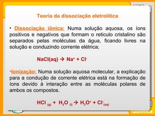 Teoria da dissociação eletrolítica

  • Dissociação iônica: Numa solução aquosa, os íons
  positivos e negativos que formam o reticulo cristalino são
  separados pelas moléculas da água, ficando livres na
  solução e conduzindo corrente elétrica;

               NaCl(aq)  Na+ + Cl-

  •Ionização: Numa solução aquosa molecular, a explicação
  para a condução de corrente elétrica está na formação de
  íons devido à interação entre as moléculas polares de
  ambos os compostos.

               HCl (g) + H2O (l)  H3O+ + Cl-(aq)
Prof. Busato
                                                      Química
 