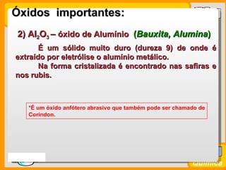 Óxidos importantes:
   2) Al2O3 – óxido de Alumínio (Bauxita, Alumina)
         É um sólido muito duro (dureza 9) de onde é
  extraído por eletrólise o alumínio metálico.
         Na forma cristalizada é encontrado nas safiras e
  nos rubis.



      *É um óxido anfótero abrasivo que também pode ser chamado de
      Coríndon.




Prof. Busato
                                                             Química
 