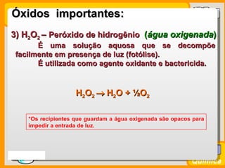 Óxidos importantes:
 3) H2O2 – Peróxido de hidrogênio (água oxigenada)
        É uma solução aquosa que se decompõe
  facilmente em presença de luz (fotólise).
        É utilizada como agente oxidante e bactericida.



                      H2O2 → H2O + ½O2

      *Os recipientes que guardam a água oxigenada são opacos para
      impedir a entrada de luz.




Prof. Busato
                                                             Química
 