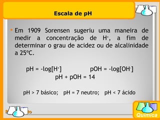 Escala de pH


     Em 1909 Sorensen sugeriu uma maneira de
      medir a concentração de H+, a fim de
      determinar o grau de acidez ou de alcalinidade
      a 25ºC.

         pH = -log[H+]         pOH = -log[OH-]
                   pH + pOH = 14

        pH > 7 básico; pH = 7 neutro; pH < 7 ácido


Prof. Busato
                                                     Química
 