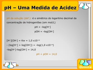 pH – Uma Medida de Acidez

  pH da solução (def.): é o simétrico do logaritmo decimal da
  concentração de hidrogeniões (em mol/L)
                          pH = -log[H+]
                          pOH = -log[OH-]


  [H+][OH-] = Kw = 1,0 x10-14
  - (log[H+] + log[OH-]) = -log(1,0 x10-14)
  -log[H+]-log[OH-] = 14,0
                             pH + pOH = 14,0



Prof. Busato
                                                                Química
 