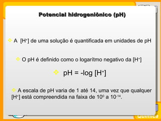 Potencial hidrogeniônico (pH)



  A [H+] de uma solução é quantificada em unidades de pH


     O pH é definido como o logarítmo negativo da [H+]

                    pH = -log [H+]

   A escala de pH varia de 1 até 14, uma vez que qualquer
  [H+] está compreendida na faixa de 100 a 10-14.

Prof. Busato
                                                     Química
 