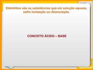 Eletrólitos são as substâncias que em solução aquosa,
               sofre ionização ou dissociação.




               CONCEITO ÁCIDO – BASE




Prof. Busato
                                                 Química
 