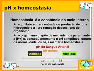 pH x homeostasia

     Homeostasia é a constância do meio interno
        equilíbrio entre a entrada ou produção de íons
       hidrogênio e a livre remoção desses íons do
       organismo.
        o organismo dispõe de mecanismos para manter
       a [H+] e, conseqüentemente o pH sangüineo, dentro
       da normalidade, ou seja manter a homeostasia .
                      pH do Sangue Arterial
                            pH normal
                  Acidose               Alcalose

                        7,0    7,4    7,8
                        Faixa de sobrevida
Prof. Busato
                                                 Química
 
