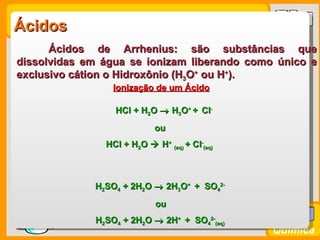 Ácidos
       Ácidos de Arrhenius: são substâncias que
 dissolvidas em água se ionizam liberando como único e
 exclusivo cátion o Hidroxônio (H3O+ ou H+).
                   Ionização de um Ácido

                   HCl + H2O → H3O+ + Cl-
                              ou
                 HCl + H2O  H+ (aq) + Cl-(aq)



               H2SO4 + 2H2O → 2H3O+ + SO42-
                              ou

Prof. Busato   H2SO4 + 2H2O → 2H+ + SO42-(aq)
                                                 Química
 