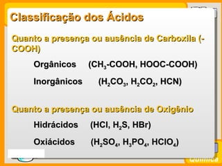 Classificação dos Ácidos
 Quanto a presença ou ausência de Carboxila (-
 COOH)
        Orgânicos     (CH3-COOH, HOOC-COOH)
        Inorgânicos    (H2CO3, H2CO2, HCN)


 Quanto a presença ou ausência de Oxigênio
        Hidrácidos    (HCl, H2S, HBr)
        Oxiácidos     (H2SO4, H3PO4, HClO4)
Prof. Busato
                                              Química
 