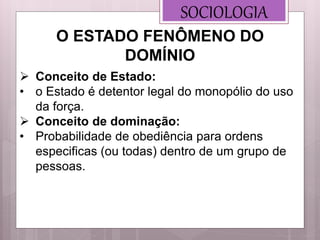 SOCIOLOGIA
 Conceito de Estado:
• o Estado é detentor legal do monopólio do uso
da força.
 Conceito de dominação:
• Probabilidade de obediência para ordens
especificas (ou todas) dentro de um grupo de
pessoas.
O ESTADO FENÔMENO DO
DOMÍNIO
 