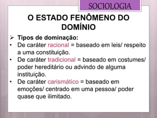 SOCIOLOGIA
 Tipos de dominação:
• De caráter racional = baseado em leis/ respeito
a uma constituição.
• De caráter tradicional = baseado em costumes/
poder hereditário ou advindo de alguma
instituição.
• De caráter carismático = baseado em
emoções/ centrado em uma pessoa/ poder
quase que ilimitado.
O ESTADO FENÔMENO DO
DOMÍNIO
 