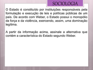 SOCIOLOGIA
O Estado é constituído por instituições responsáveis pela
formulação e execução de leis e políticas públicas de um
país. De acordo com Weber, o Estado possui o monopólio
da força e da violência, exercendo, assim, uma dominação
legítima.
A partir da informação acima, assinale a alternativa que
contém a característica do Estado segundo Weber.
 