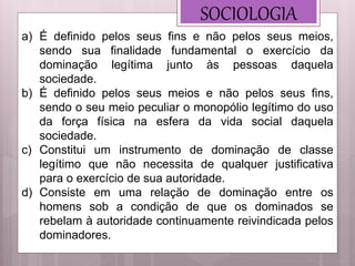 SOCIOLOGIA
a) É definido pelos seus fins e não pelos seus meios,
sendo sua finalidade fundamental o exercício da
dominação legítima junto às pessoas daquela
sociedade.
b) É definido pelos seus meios e não pelos seus fins,
sendo o seu meio peculiar o monopólio legítimo do uso
da força física na esfera da vida social daquela
sociedade.
c) Constitui um instrumento de dominação de classe
legítimo que não necessita de qualquer justificativa
para o exercício de sua autoridade.
d) Consiste em uma relação de dominação entre os
homens sob a condição de que os dominados se
rebelam à autoridade continuamente reivindicada pelos
dominadores.
 