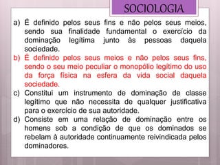 SOCIOLOGIA
a) É definido pelos seus fins e não pelos seus meios,
sendo sua finalidade fundamental o exercício da
dominação legítima junto às pessoas daquela
sociedade.
b) É definido pelos seus meios e não pelos seus fins,
sendo o seu meio peculiar o monopólio legítimo do uso
da força física na esfera da vida social daquela
sociedade.
c) Constitui um instrumento de dominação de classe
legítimo que não necessita de qualquer justificativa
para o exercício de sua autoridade.
d) Consiste em uma relação de dominação entre os
homens sob a condição de que os dominados se
rebelam à autoridade continuamente reivindicada pelos
dominadores.
 
