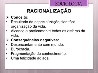 SOCIOLOGIA
 Conceito:
• Resultado da especialização cientifica,
organização da vida.
• Alcance a praticamente todas as esferas da
vida.
 Consequências negativas:
• Desencantamento com mundo.
• Burocracia.
• Fragmentação do conhecimento.
• Uma felicidade adiada.
RACIONALIZAÇÃO
 