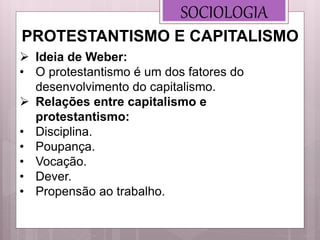 SOCIOLOGIA
 Ideia de Weber:
• O protestantismo é um dos fatores do
desenvolvimento do capitalismo.
 Relações entre capitalismo e
protestantismo:
• Disciplina.
• Poupança.
• Vocação.
• Dever.
• Propensão ao trabalho.
PROTESTANTISMO E CAPITALISMO
 