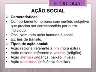SOCIOLOGIA
 Características:
• Comportamento humano com sentido subjetivo
que precisa ser correspondido por outro
indivíduo.
• Obs: Nem toda ação humana é social.
• Ex: leis de trânsito.
 Tipos de ação social:
• Ação racional referente a fins (hora extra).
• Ação racional referente a valores (religião).
• Ação afetiva (vingança, paixão, inveja).
• Ação tradicional (influência familiar).
AÇÃO SOCIAL
 