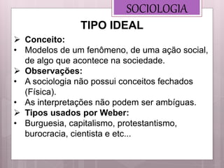 SOCIOLOGIA
 Conceito:
• Modelos de um fenômeno, de uma ação social,
de algo que acontece na sociedade.
 Observações:
• A sociologia não possui conceitos fechados
(Física).
• As interpretações não podem ser ambíguas.
 Tipos usados por Weber:
• Burguesia, capitalismo, protestantismo,
burocracia, cientista e etc...
TIPO IDEAL
 
